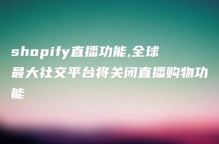 shopify直播功能,全球最大社交平台将关闭直播购物功能