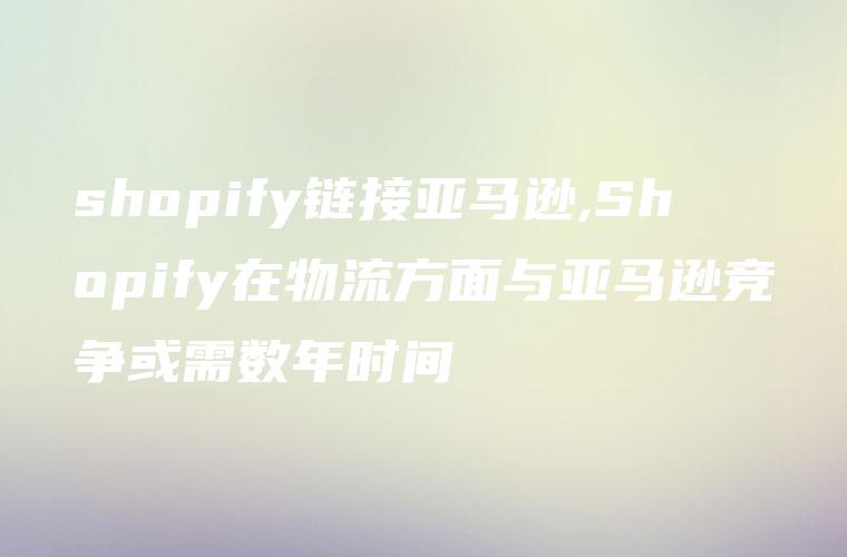 shopify链接亚马逊,Shopify在物流方面与亚马逊竞争或需数年时间