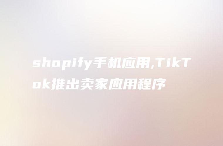 shopify手机应用,TikTok推出卖家应用程序