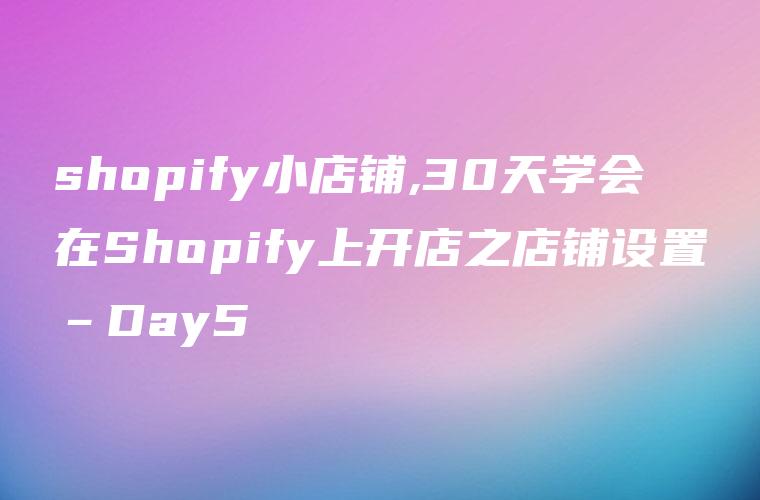 shopify小店铺,30天学会在Shopify上开店之店铺设置–Day5