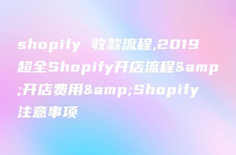 shopify收款流程,2023超全Shopify开店流程&开店费用&Shopify注意事项