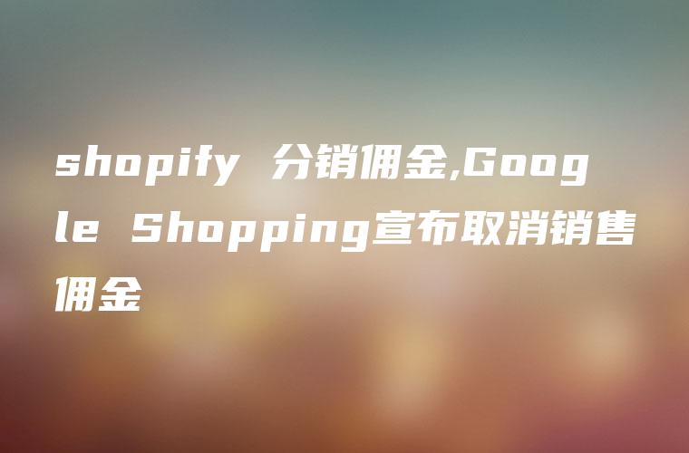 shopify 分销佣金,Google Shopping宣布取消销售佣金