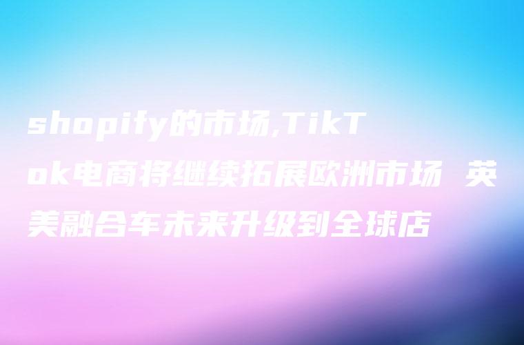 shopify的市场,TikTok电商将继续拓展欧洲市场 英美融合车未来升级到全球店