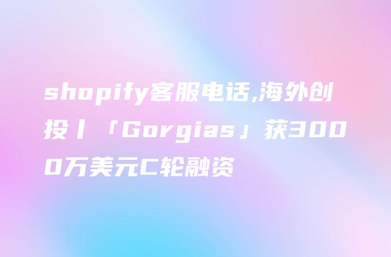 shopify客服电话,海外创投丨「Gorgias」获3000万美元C轮融资