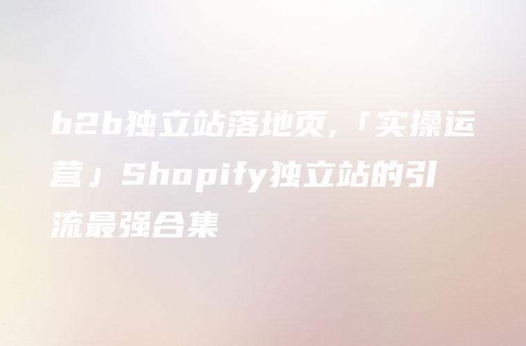 b2b独立站落地页,「实操运营」Shopify独立站的引流最强合集