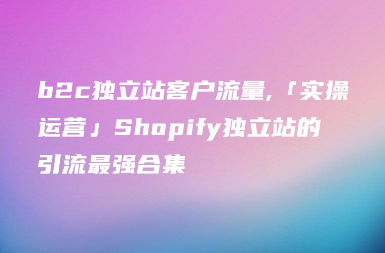 b2c独立站客户流量,「实操运营」Shopify独立站的引流最强合集
