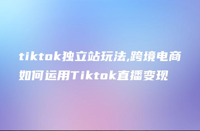 tiktok独立站玩法,跨境电商如何运用Tiktok直播变现