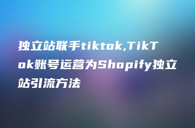 独立站联手tiktok,TikTok账号运营为Shopify独立站引流方法