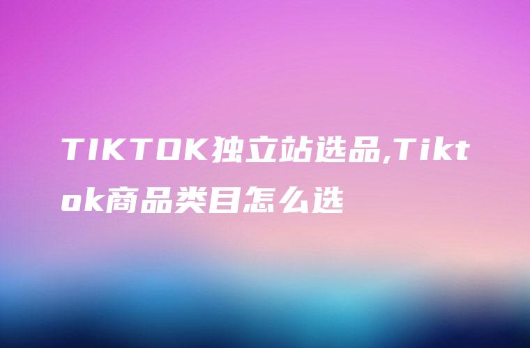 TIKTOK独立站选品,Tiktok商品类目怎么选