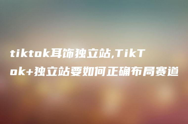 tiktok耳饰独立站,TikTok+独立站要如何正确布局赛道