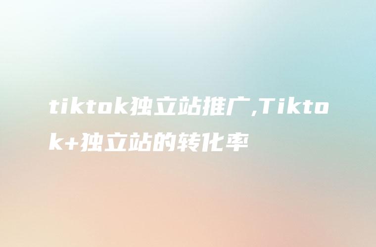 tiktok独立站推广,Tiktok+独立站的转化率