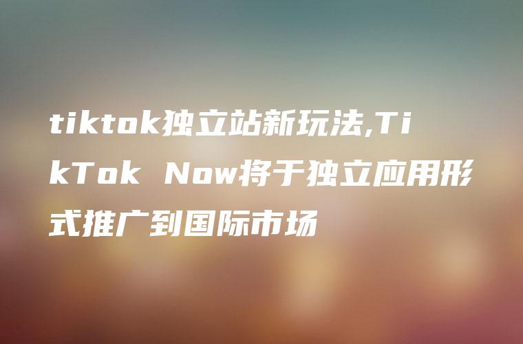 tiktok独立站新玩法,TikTok Now将于独立应用形式推广到国际市场