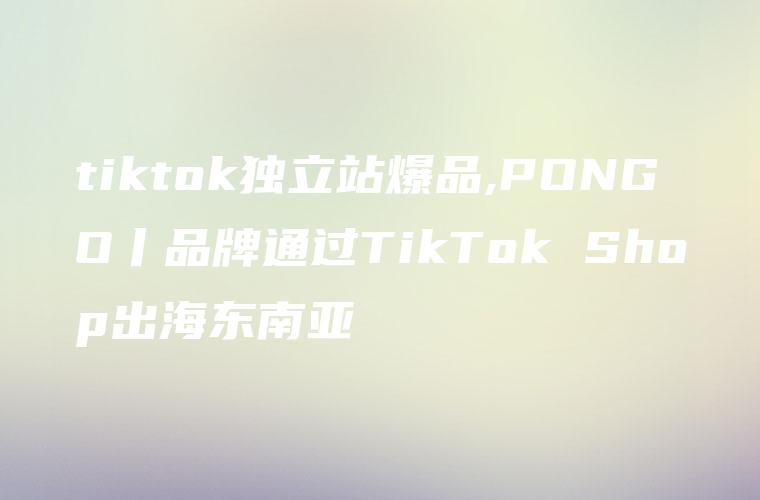 tiktok独立站爆品,PONGO丨品牌通过TikTok Shop出海东南亚