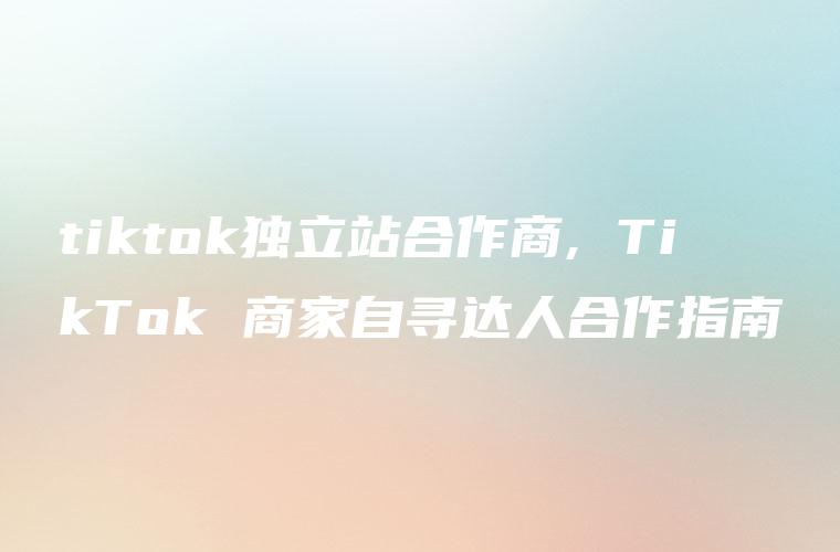 tiktok独立站合作商, TikTok 商家自寻达人合作指南