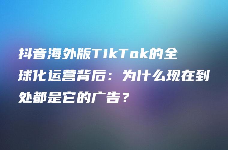 抖音海外版TikTok的全球化运营背后：为什么现在到处都是它的广告？
