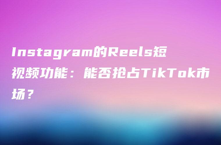 Instagram的Reels短视频功能：能否抢占TikTok市场？
