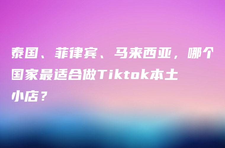 泰国、菲律宾、马来西亚，哪个国家最适合做Tiktok本土小店？