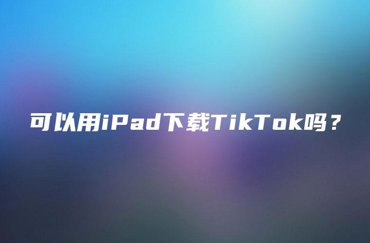 可以用iPad下载TikTok吗？
