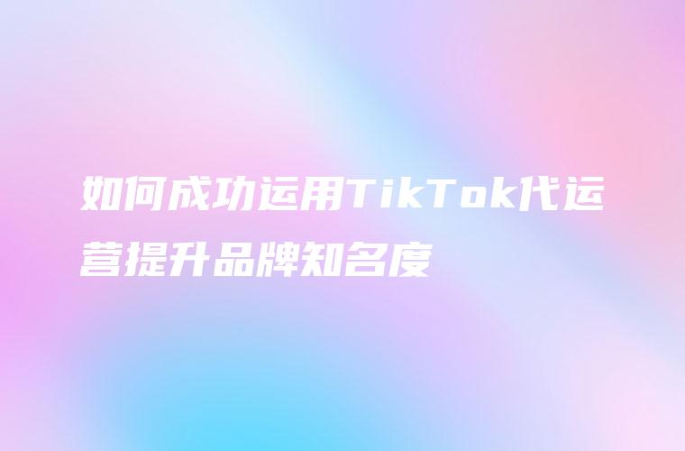 如何成功运用TikTok代运营提升品牌知名度