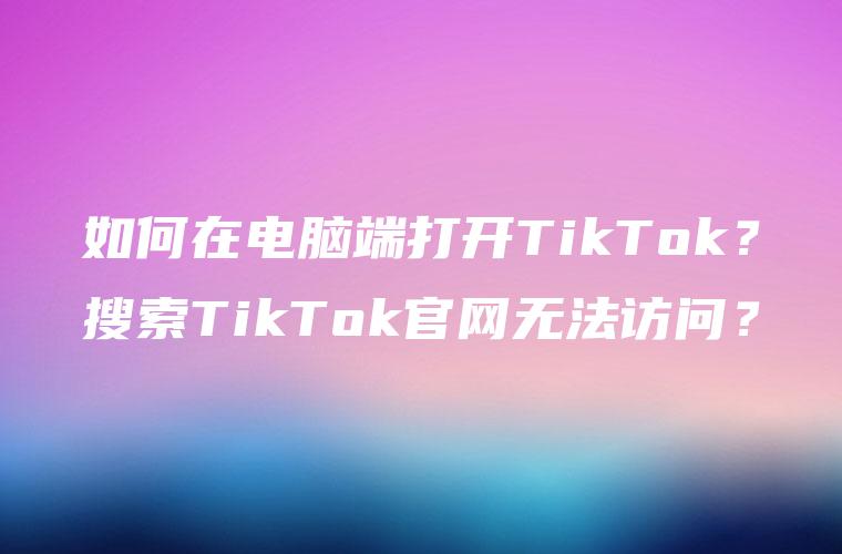 如何在电脑端打开TikTok？搜索TikTok官网无法访问？