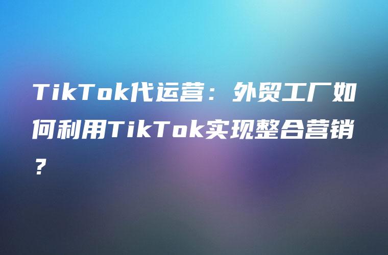 TikTok代运营：外贸工厂如何利用TikTok实现整合营销？