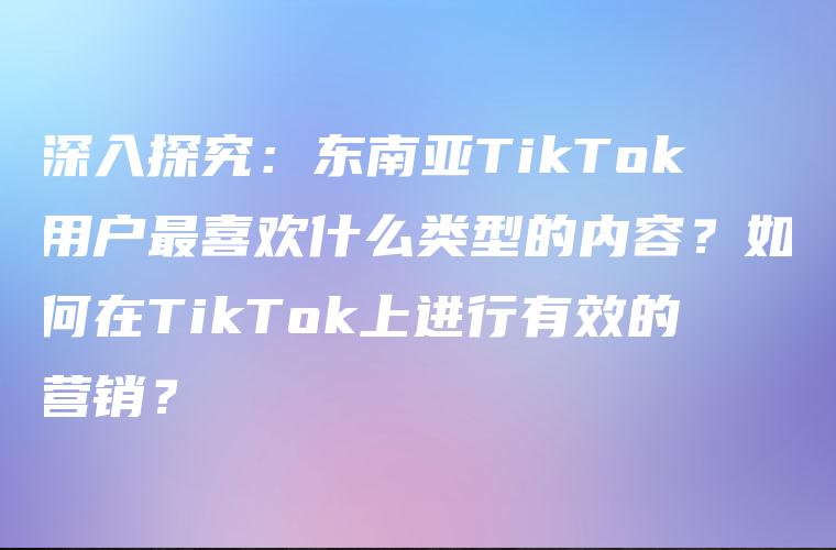 深入探究：东南亚TikTok用户最喜欢什么类型的内容？如何在TikTok上进行有效的营销？