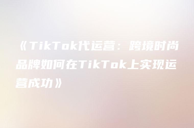 《TikTok代运营：跨境时尚品牌如何在TikTok上实现运营成功》