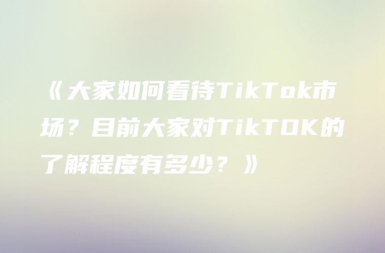 《大家如何看待TikTok市场？目前大家对TikTOK的了解程度有多少？》