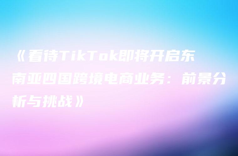 《看待TikTok即将开启东南亚四国跨境电商业务：前景分析与挑战》