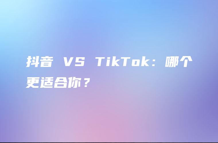 抖音 VS TikTok：哪个更适合你？