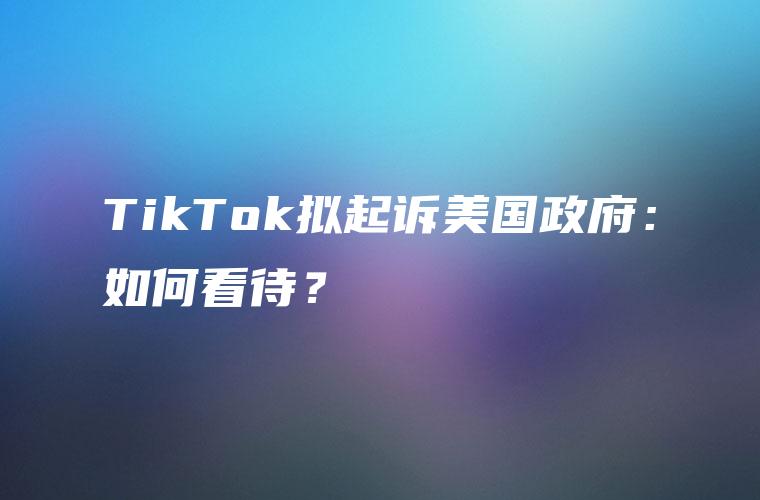 TikTok拟起诉美国政府：如何看待？