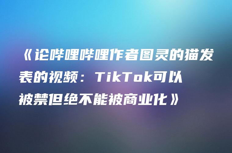 《论哔哩哔哩作者图灵的猫发表的视频：TikTok可以被禁但绝不能被商业化》