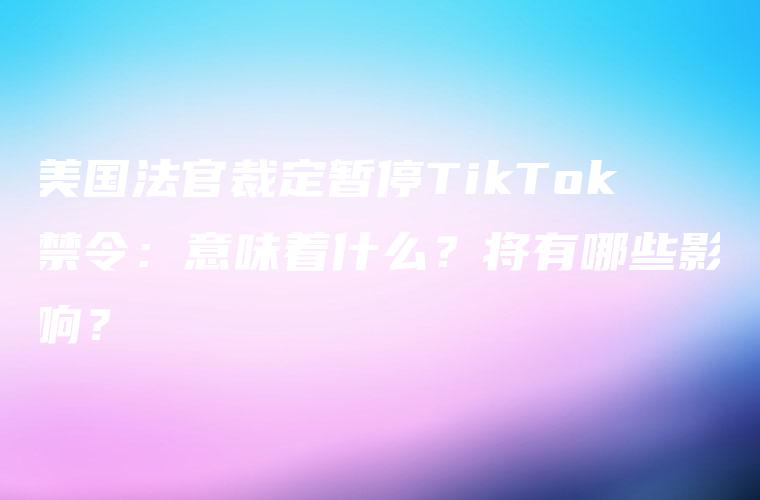 美国法官裁定暂停TikTok禁令：意味着什么？将有哪些影响？
