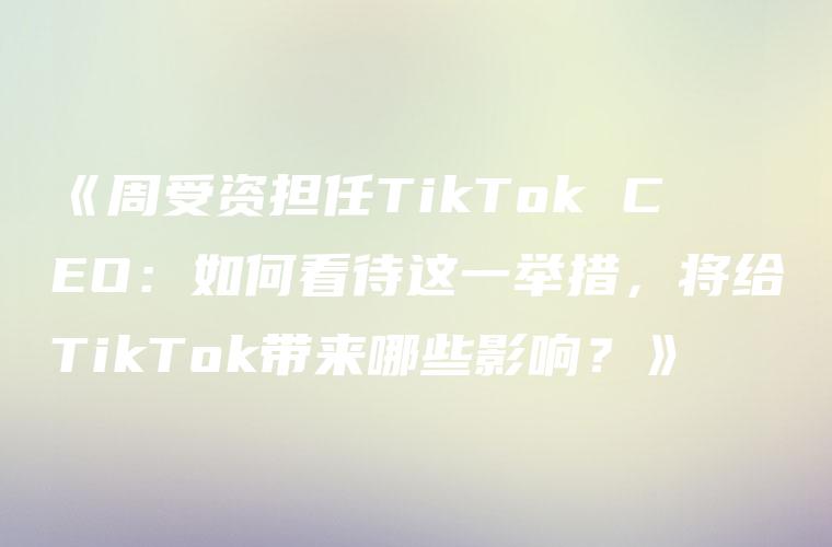 《周受资担任TikTok CEO：如何看待这一举措，将给TikTok带来哪些影响？》
