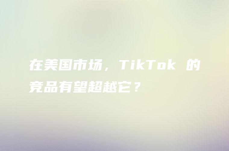 在美国市场，TikTok 的竞品有望超越它？