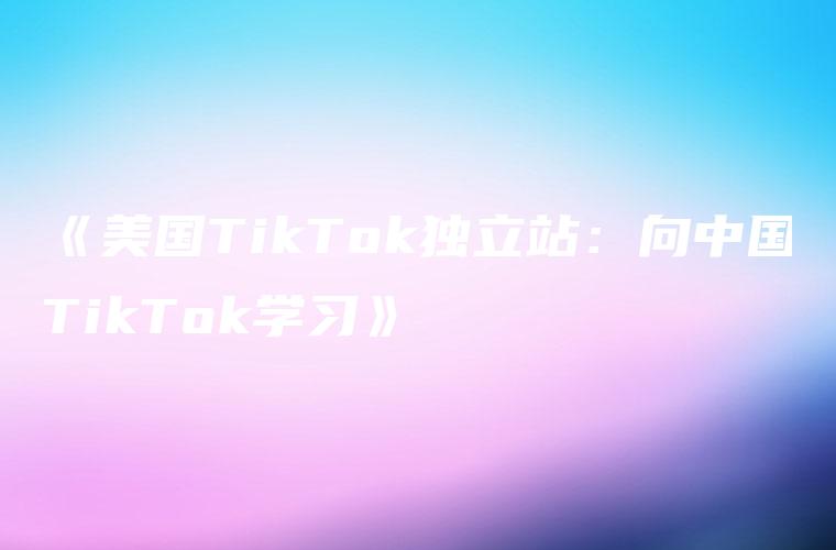《美国TikTok独立站：向中国TikTok学习》