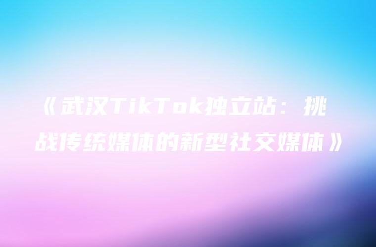 《武汉TikTok独立站：挑战传统媒体的新型社交媒体》