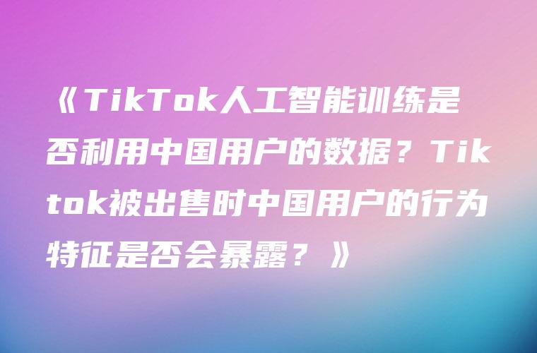 《TikTok人工智能训练是否利用中国用户的数据？Tiktok被出售时中国用户的行为特征是否会暴露？》