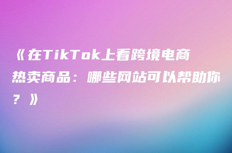 《在TikTok上看跨境电商热卖商品：哪些网站可以帮助你？》