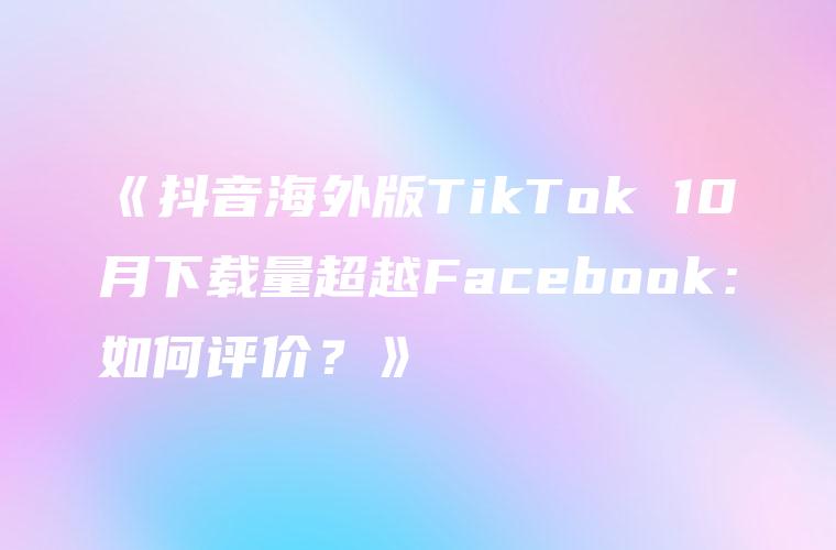 《抖音海外版TikTok 10月下载量超越Facebook：如何评价？》