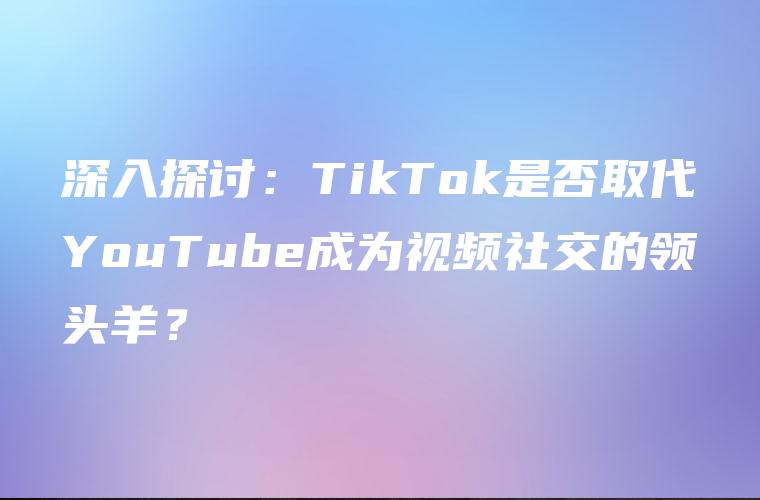 深入探讨：TikTok是否取代YouTube成为视频社交的领头羊？