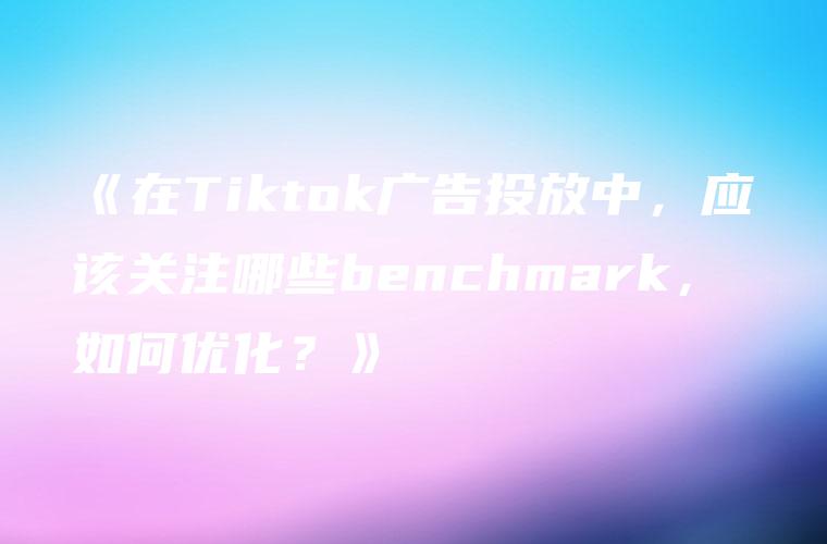 《在Tiktok广告投放中，应该关注哪些benchmark，如何优化？》