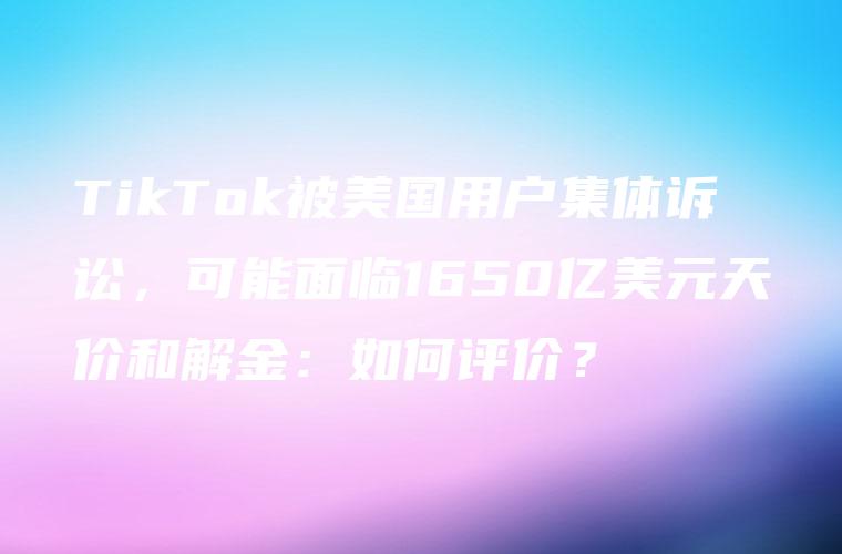 TikTok被美国用户集体诉讼，可能面临1650亿美元天价和解金：如何评价？