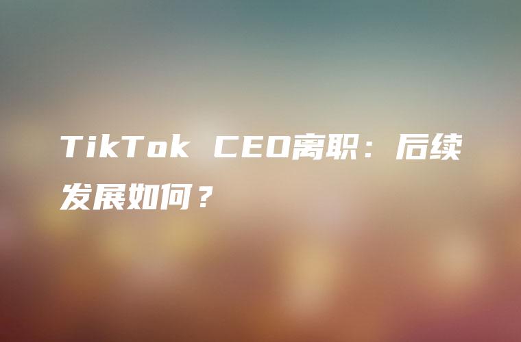 TikTok CEO离职：后续发展如何？
