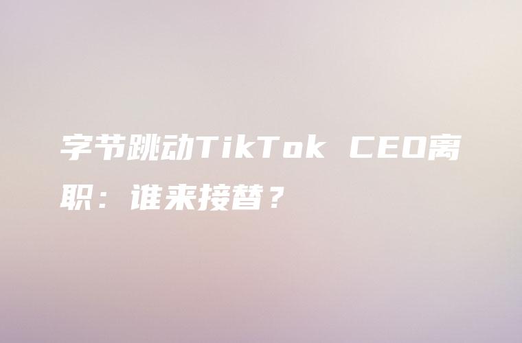 字节跳动TikTok CEO离职：谁来接替？