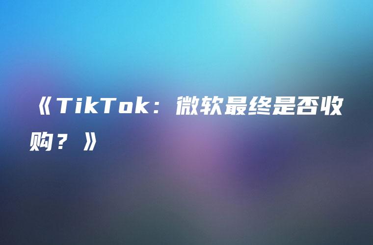 《TikTok：微软最终是否收购？》