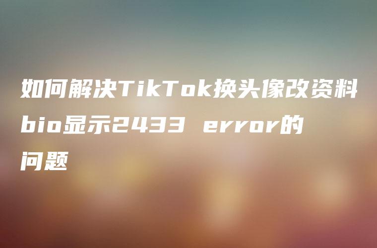 如何解决TikTok换头像改资料bio显示2433 error的问题