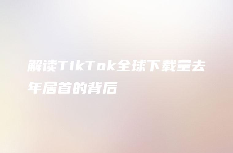 解读TikTok全球下载量去年居首的背后