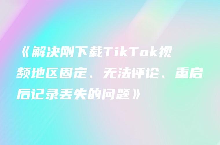 《解决刚下载TikTok视频地区固定、无法评论、重启后记录丢失的问题》