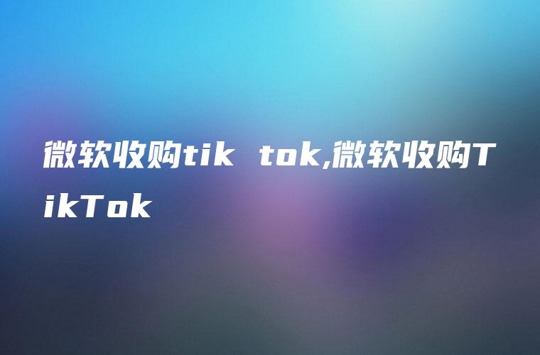 微软收购tik tok,微软收购TikTok